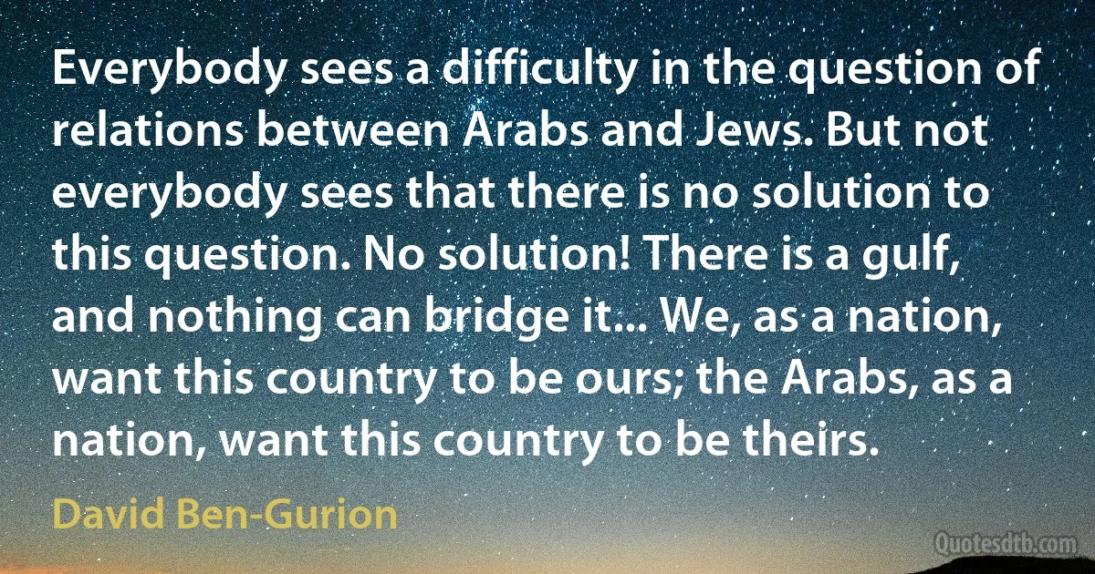 Everybody sees a difficulty in the question of relations between Arabs and Jews. But not everybody sees that there is no solution to this question. No solution! There is a gulf, and nothing can bridge it... We, as a nation, want this country to be ours; the Arabs, as a nation, want this country to be theirs. (David Ben-Gurion)