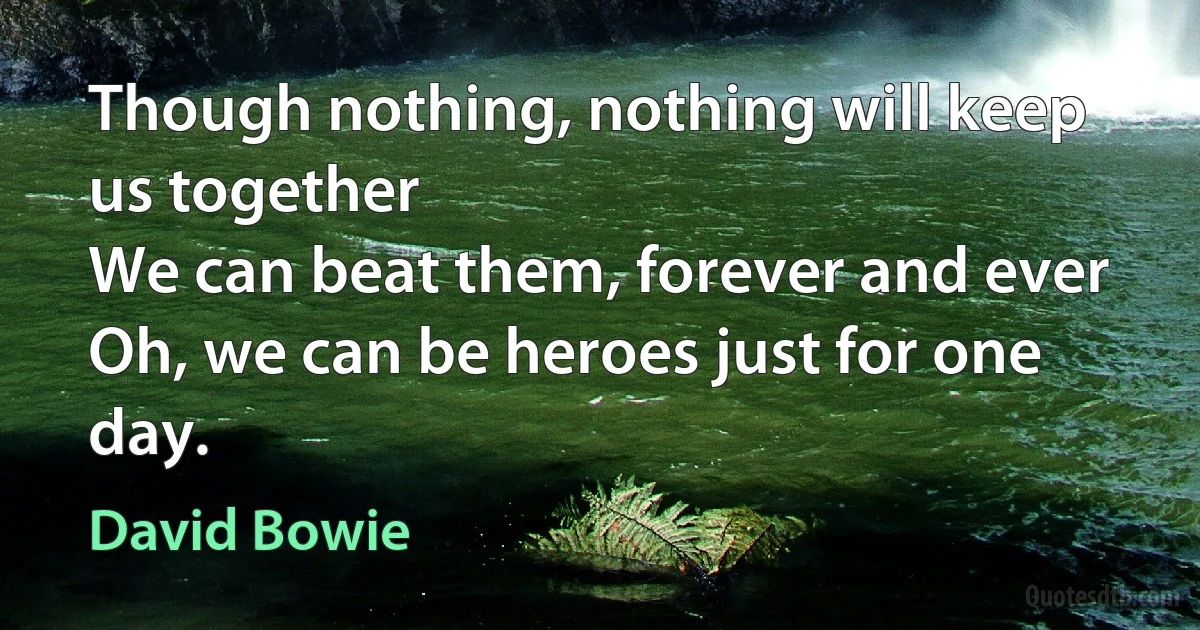 Though nothing, nothing will keep us together
We can beat them, forever and ever
Oh, we can be heroes just for one day. (David Bowie)