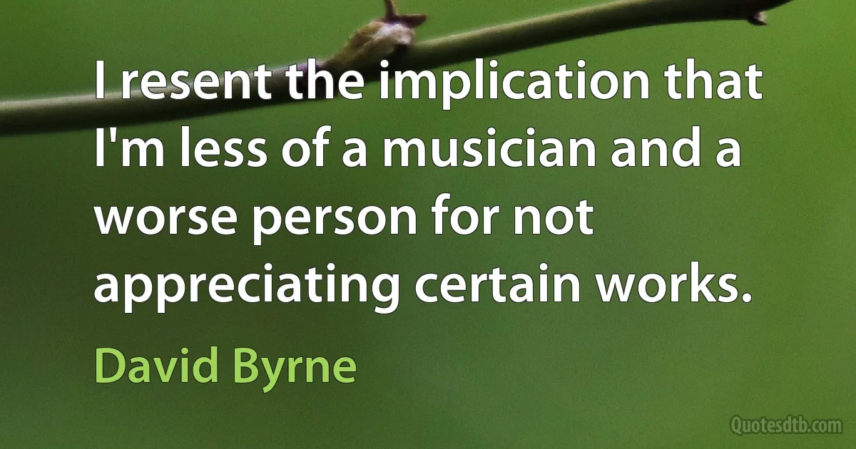 I resent the implication that I'm less of a musician and a worse person for not appreciating certain works. (David Byrne)