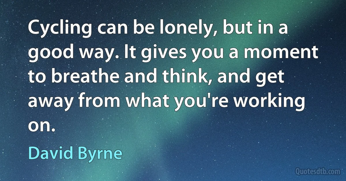 Cycling can be lonely, but in a good way. It gives you a moment to breathe and think, and get away from what you're working on. (David Byrne)