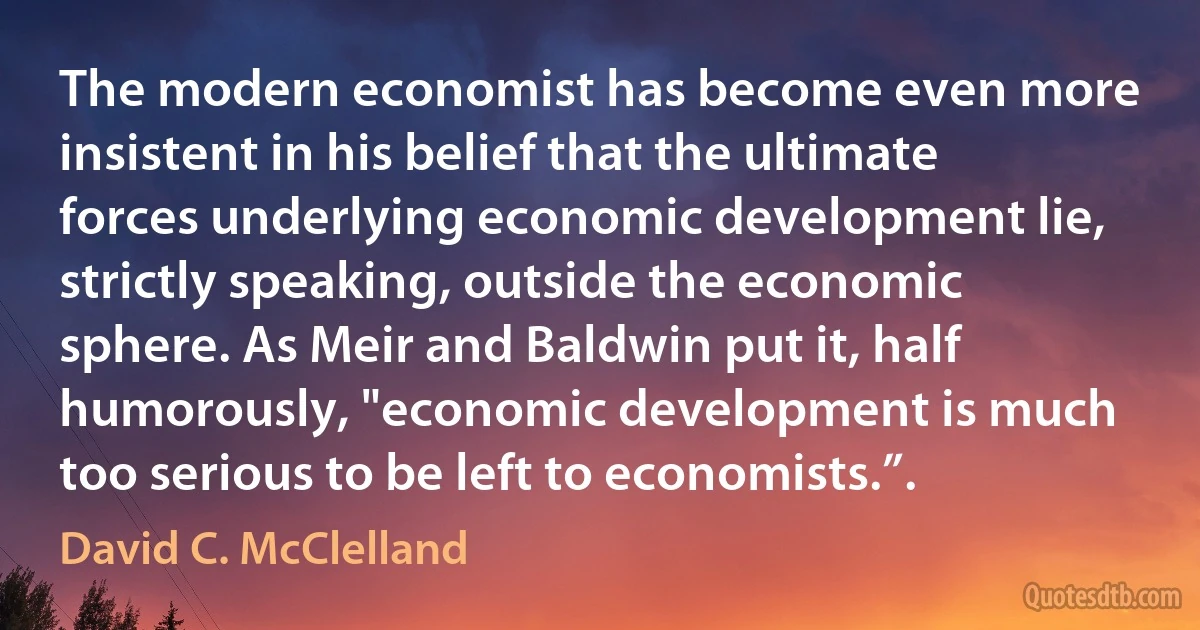 The modern economist has become even more insistent in his belief that the ultimate forces underlying economic development lie, strictly speaking, outside the economic sphere. As Meir and Baldwin put it, half humorously, "economic development is much too serious to be left to economists.”. (David C. McClelland)