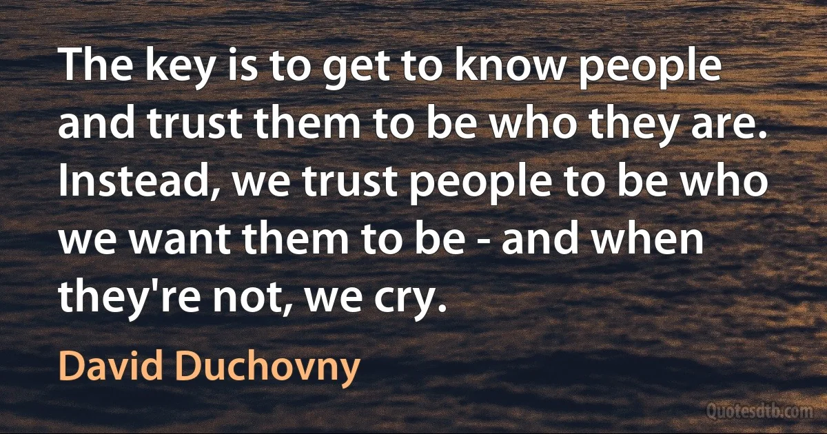 The key is to get to know people and trust them to be who they are. Instead, we trust people to be who we want them to be - and when they're not, we cry. (David Duchovny)