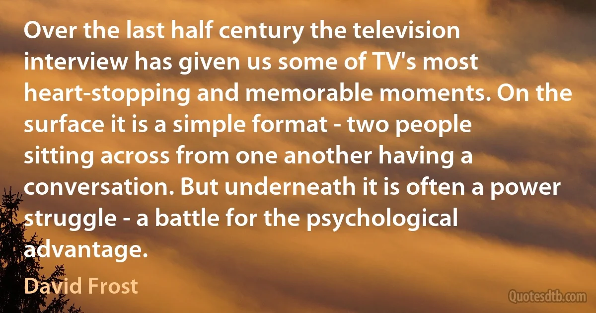 Over the last half century the television interview has given us some of TV's most heart-stopping and memorable moments. On the surface it is a simple format - two people sitting across from one another having a conversation. But underneath it is often a power struggle - a battle for the psychological advantage. (David Frost)