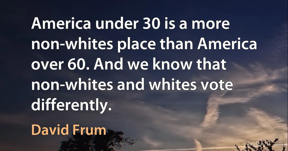 America under 30 is a more non-whites place than America over 60. And we know that non-whites and whites vote differently. (David Frum)