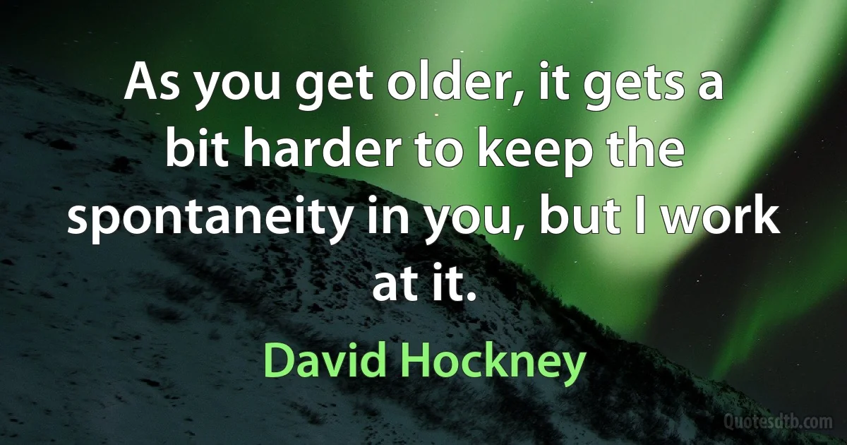 As you get older, it gets a bit harder to keep the spontaneity in you, but I work at it. (David Hockney)