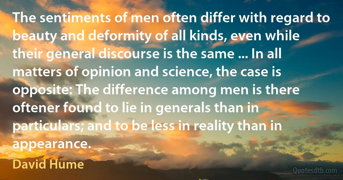 The sentiments of men often differ with regard to beauty and deformity of all kinds, even while their general discourse is the same ... In all matters of opinion and science, the case is opposite: The difference among men is there oftener found to lie in generals than in particulars; and to be less in reality than in appearance. (David Hume)