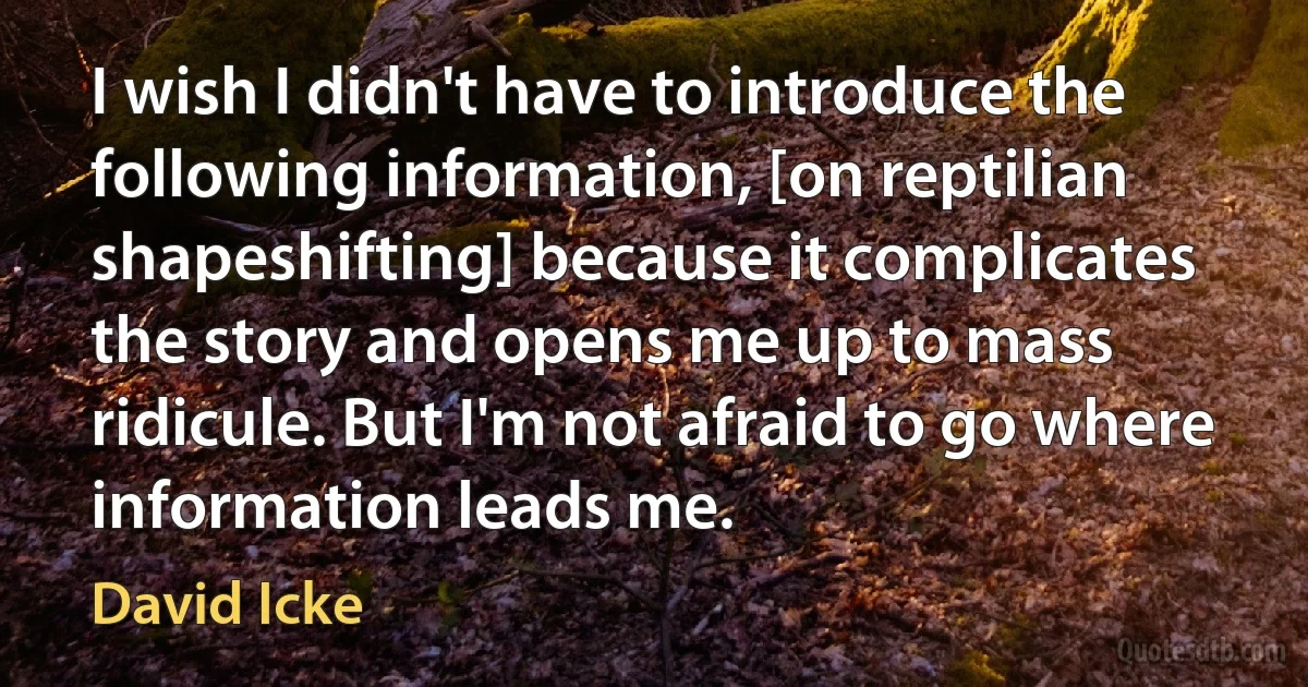 I wish I didn't have to introduce the following information, [on reptilian shapeshifting] because it complicates the story and opens me up to mass ridicule. But I'm not afraid to go where information leads me. (David Icke)