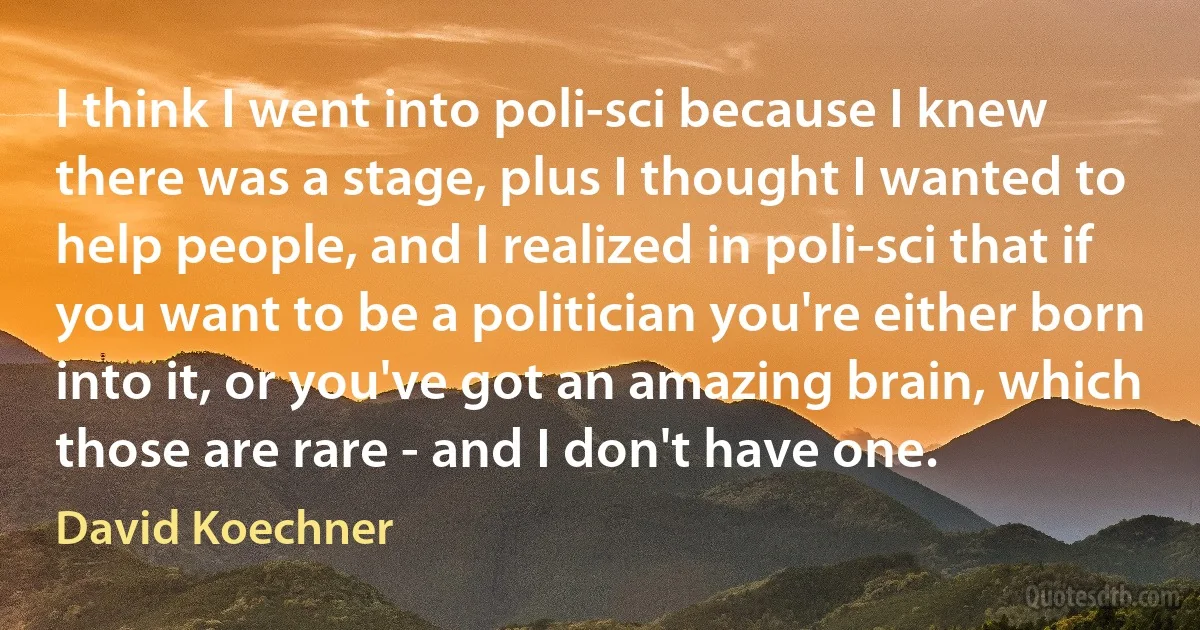 I think I went into poli-sci because I knew there was a stage, plus I thought I wanted to help people, and I realized in poli-sci that if you want to be a politician you're either born into it, or you've got an amazing brain, which those are rare - and I don't have one. (David Koechner)