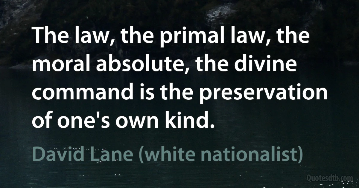 The law, the primal law, the moral absolute, the divine command is the preservation of one's own kind. (David Lane (white nationalist))