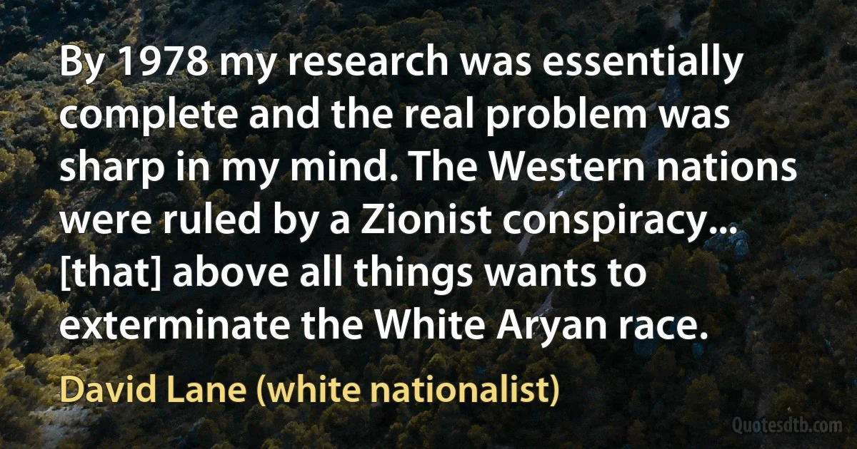 By 1978 my research was essentially complete and the real problem was sharp in my mind. The Western nations were ruled by a Zionist conspiracy... [that] above all things wants to exterminate the White Aryan race. (David Lane (white nationalist))