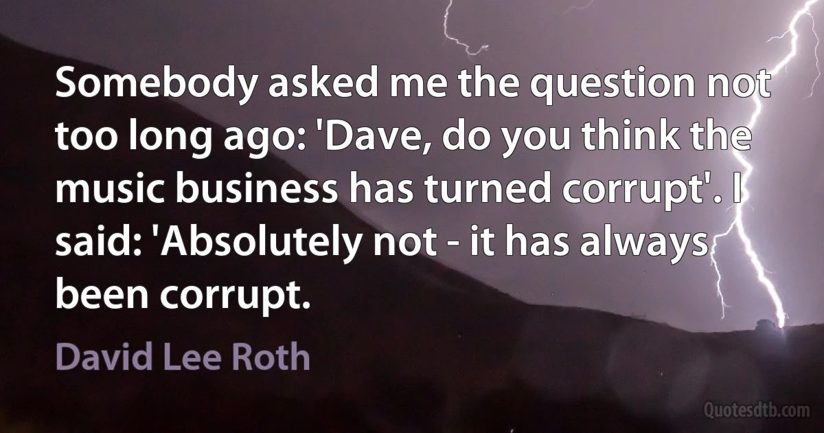 Somebody asked me the question not too long ago: 'Dave, do you think the music business has turned corrupt'. I said: 'Absolutely not - it has always been corrupt. (David Lee Roth)