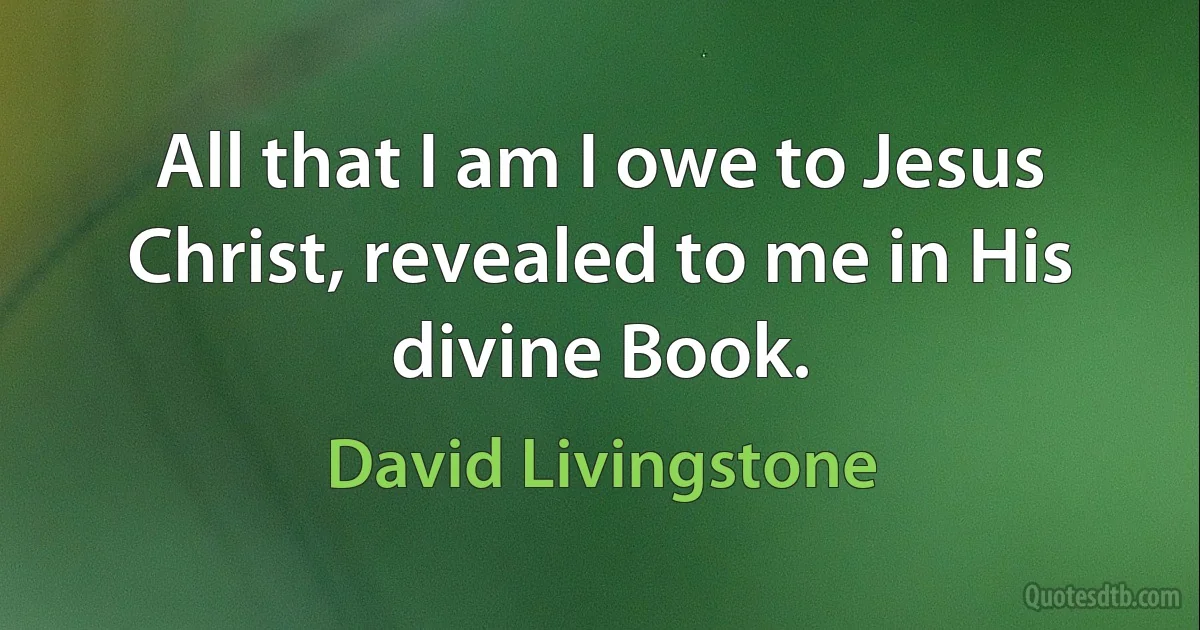 All that I am I owe to Jesus Christ, revealed to me in His divine Book. (David Livingstone)