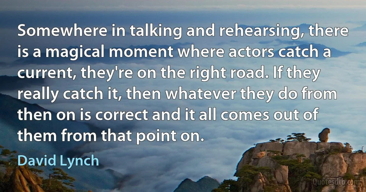 Somewhere in talking and rehearsing, there is a magical moment where actors catch a current, they're on the right road. If they really catch it, then whatever they do from then on is correct and it all comes out of them from that point on. (David Lynch)