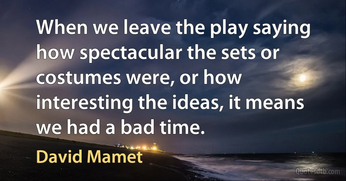 When we leave the play saying how spectacular the sets or costumes were, or how interesting the ideas, it means we had a bad time. (David Mamet)