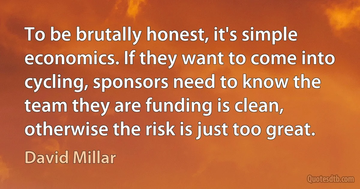 To be brutally honest, it's simple economics. If they want to come into cycling, sponsors need to know the team they are funding is clean, otherwise the risk is just too great. (David Millar)