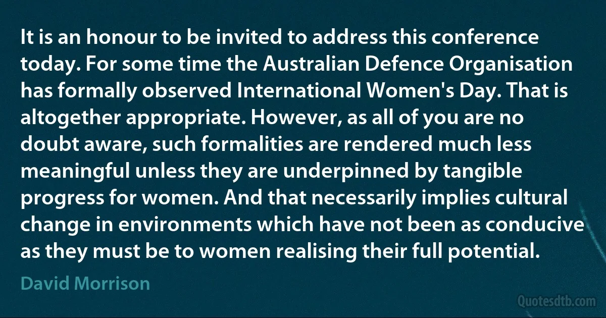 It is an honour to be invited to address this conference today. For some time the Australian Defence Organisation has formally observed International Women's Day. That is altogether appropriate. However, as all of you are no doubt aware, such formalities are rendered much less meaningful unless they are underpinned by tangible progress for women. And that necessarily implies cultural change in environments which have not been as conducive as they must be to women realising their full potential. (David Morrison)