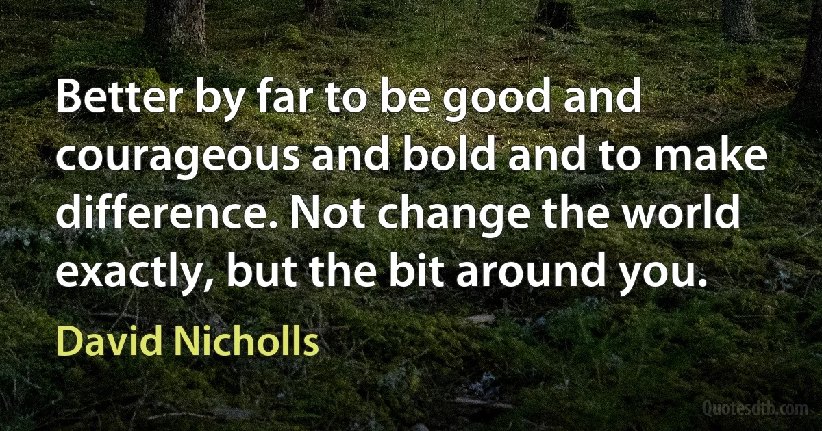 Better by far to be good and courageous and bold and to make difference. Not change the world exactly, but the bit around you. (David Nicholls)