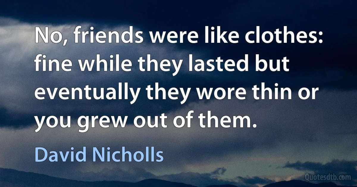 No, friends were like clothes: fine while they lasted but eventually they wore thin or you grew out of them. (David Nicholls)