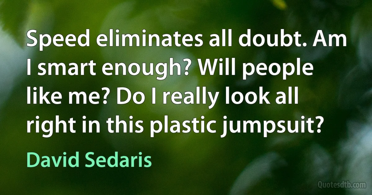 Speed eliminates all doubt. Am I smart enough? Will people like me? Do I really look all right in this plastic jumpsuit? (David Sedaris)