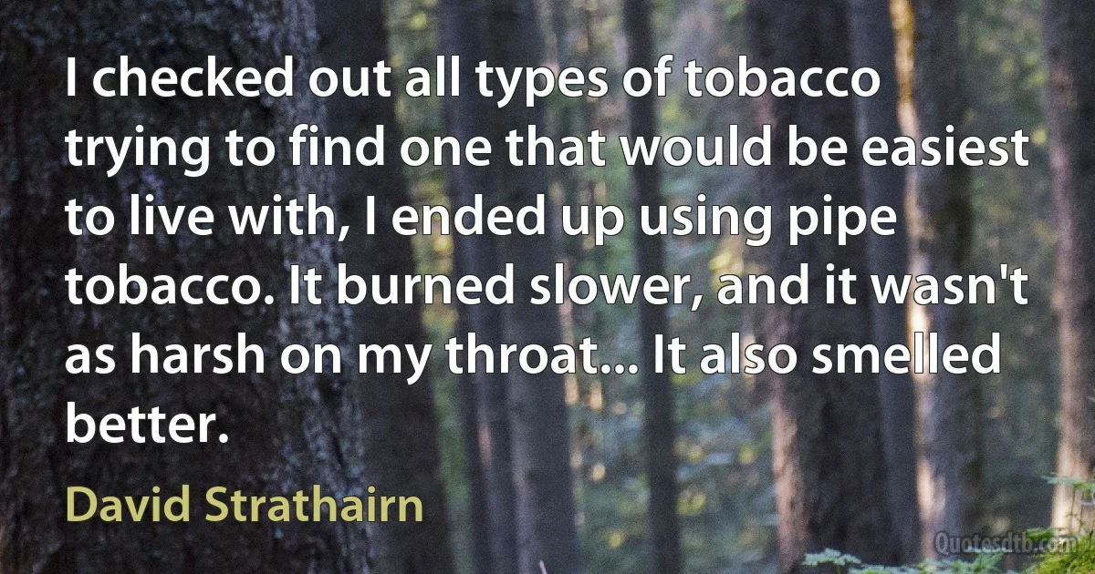 I checked out all types of tobacco trying to find one that would be easiest to live with, I ended up using pipe tobacco. It burned slower, and it wasn't as harsh on my throat... It also smelled better. (David Strathairn)