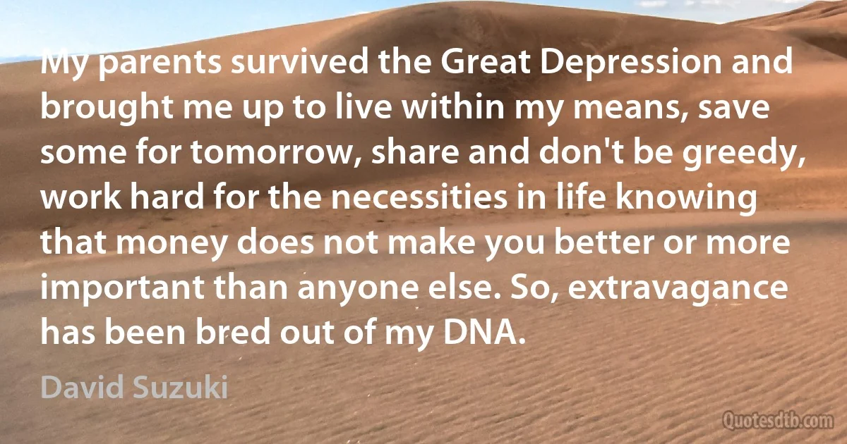 My parents survived the Great Depression and brought me up to live within my means, save some for tomorrow, share and don't be greedy, work hard for the necessities in life knowing that money does not make you better or more important than anyone else. So, extravagance has been bred out of my DNA. (David Suzuki)