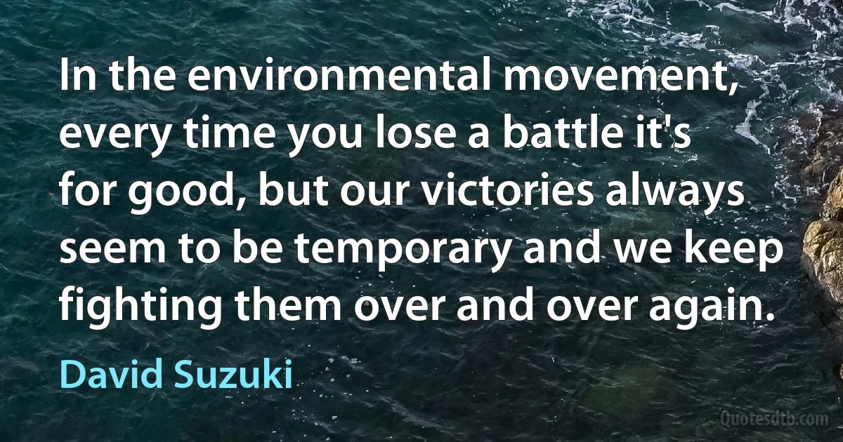 In the environmental movement, every time you lose a battle it's for good, but our victories always seem to be temporary and we keep fighting them over and over again. (David Suzuki)