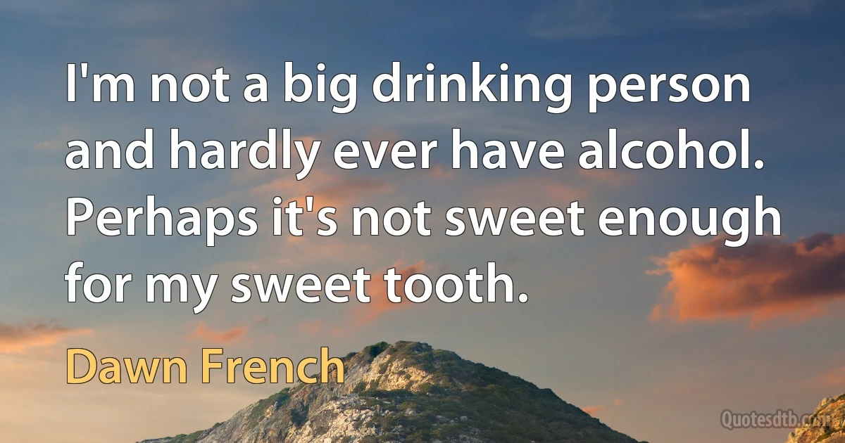 I'm not a big drinking person and hardly ever have alcohol. Perhaps it's not sweet enough for my sweet tooth. (Dawn French)