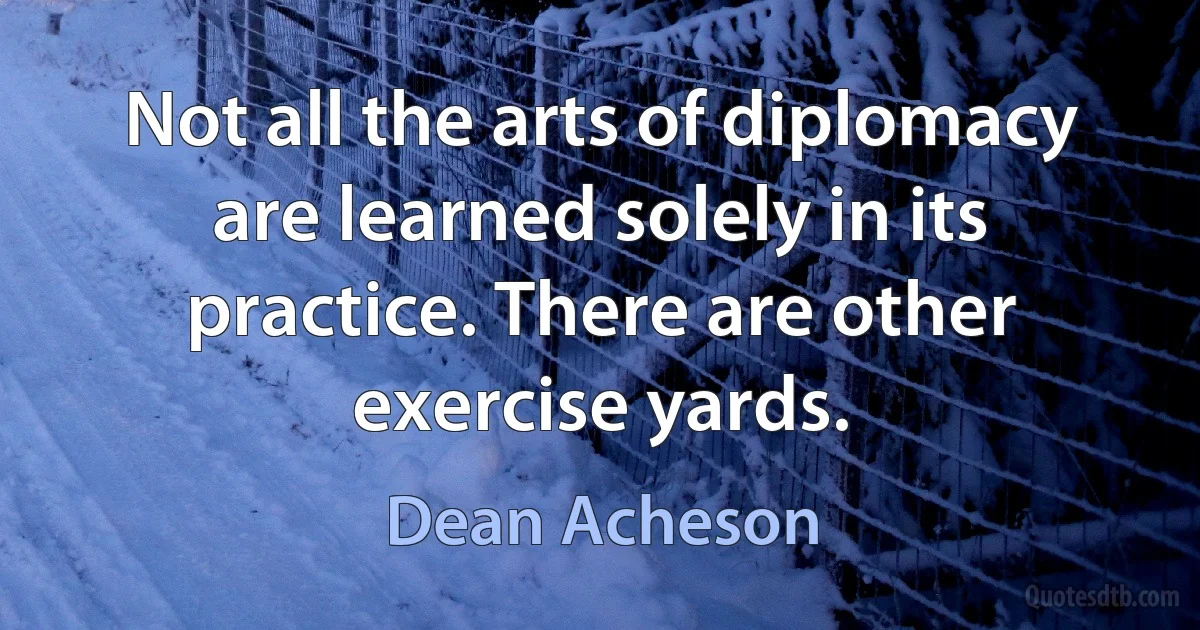 Not all the arts of diplomacy are learned solely in its practice. There are other exercise yards. (Dean Acheson)