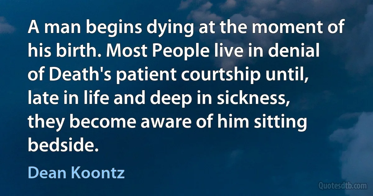 A man begins dying at the moment of his birth. Most People live in denial of Death's patient courtship until, late in life and deep in sickness, they become aware of him sitting bedside. (Dean Koontz)