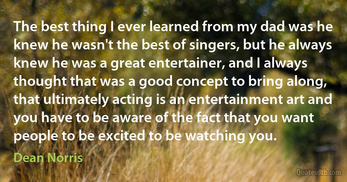 The best thing I ever learned from my dad was he knew he wasn't the best of singers, but he always knew he was a great entertainer, and I always thought that was a good concept to bring along, that ultimately acting is an entertainment art and you have to be aware of the fact that you want people to be excited to be watching you. (Dean Norris)