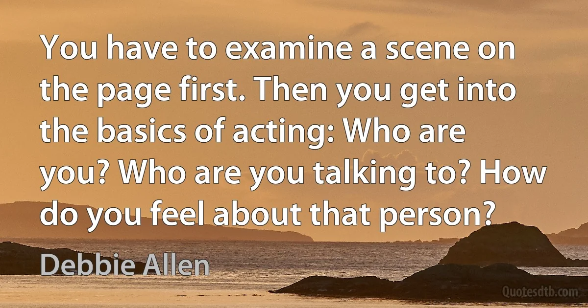 You have to examine a scene on the page first. Then you get into the basics of acting: Who are you? Who are you talking to? How do you feel about that person? (Debbie Allen)