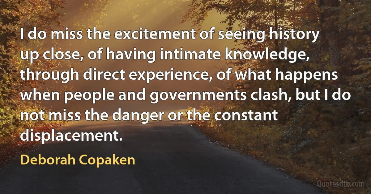 I do miss the excitement of seeing history up close, of having intimate knowledge, through direct experience, of what happens when people and governments clash, but I do not miss the danger or the constant displacement. (Deborah Copaken)