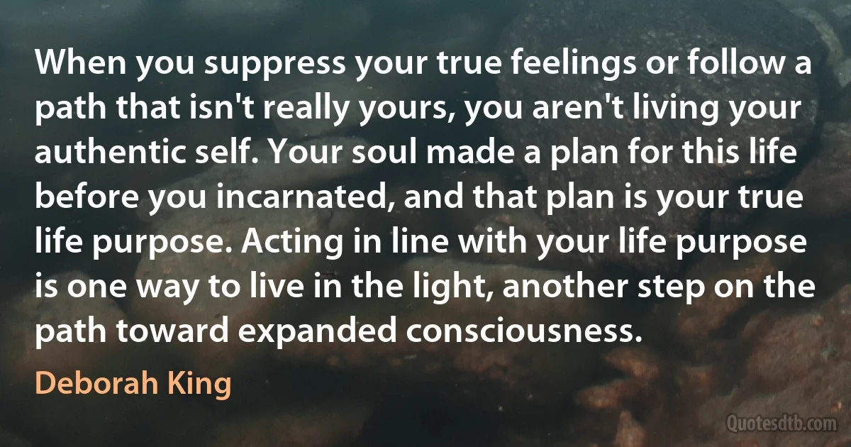 When you suppress your true feelings or follow a path that isn't really yours, you aren't living your authentic self. Your soul made a plan for this life before you incarnated, and that plan is your true life purpose. Acting in line with your life purpose is one way to live in the light, another step on the path toward expanded consciousness. (Deborah King)