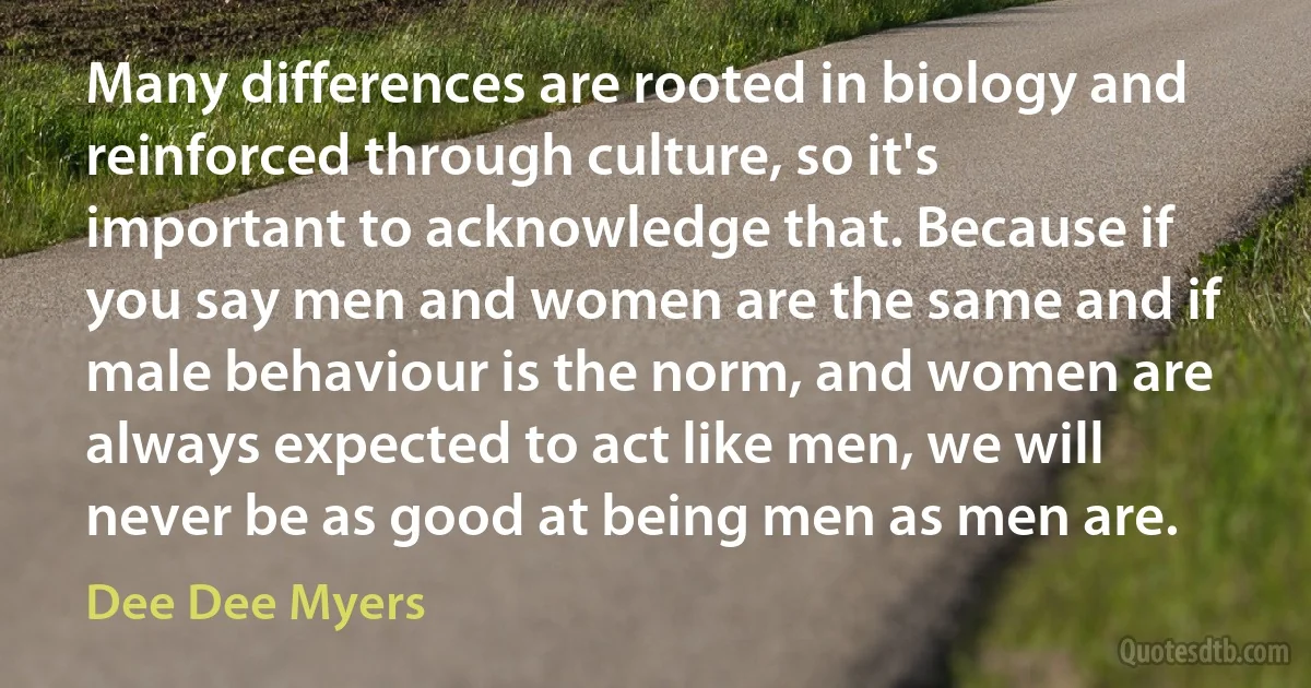 Many differences are rooted in biology and reinforced through culture, so it's important to acknowledge that. Because if you say men and women are the same and if male behaviour is the norm, and women are always expected to act like men, we will never be as good at being men as men are. (Dee Dee Myers)