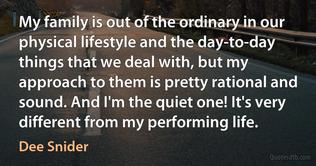 My family is out of the ordinary in our physical lifestyle and the day-to-day things that we deal with, but my approach to them is pretty rational and sound. And I'm the quiet one! It's very different from my performing life. (Dee Snider)