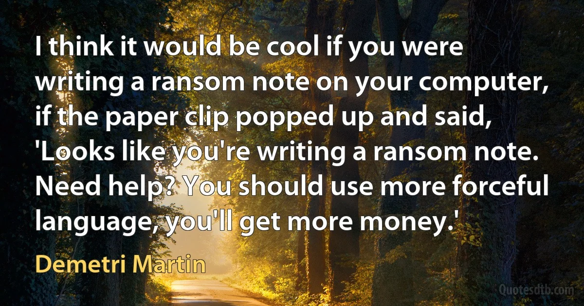 I think it would be cool if you were writing a ransom note on your computer, if the paper clip popped up and said, 'Looks like you're writing a ransom note. Need help? You should use more forceful language, you'll get more money.' (Demetri Martin)