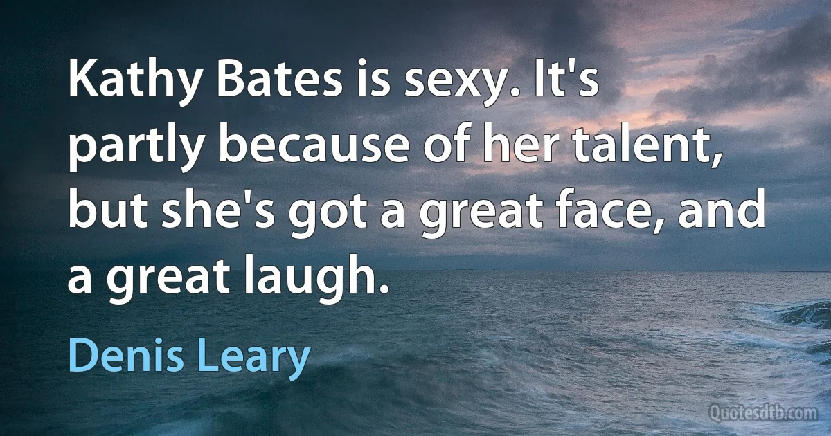 Kathy Bates is sexy. It's partly because of her talent, but she's got a great face, and a great laugh. (Denis Leary)