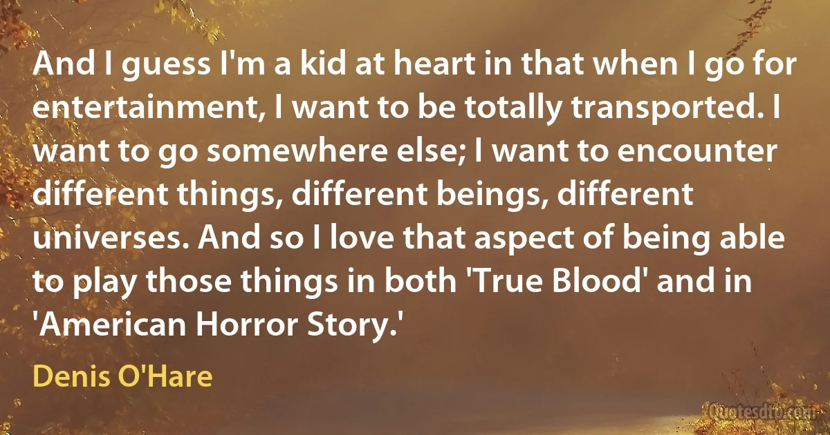 And I guess I'm a kid at heart in that when I go for entertainment, I want to be totally transported. I want to go somewhere else; I want to encounter different things, different beings, different universes. And so I love that aspect of being able to play those things in both 'True Blood' and in 'American Horror Story.' (Denis O'Hare)