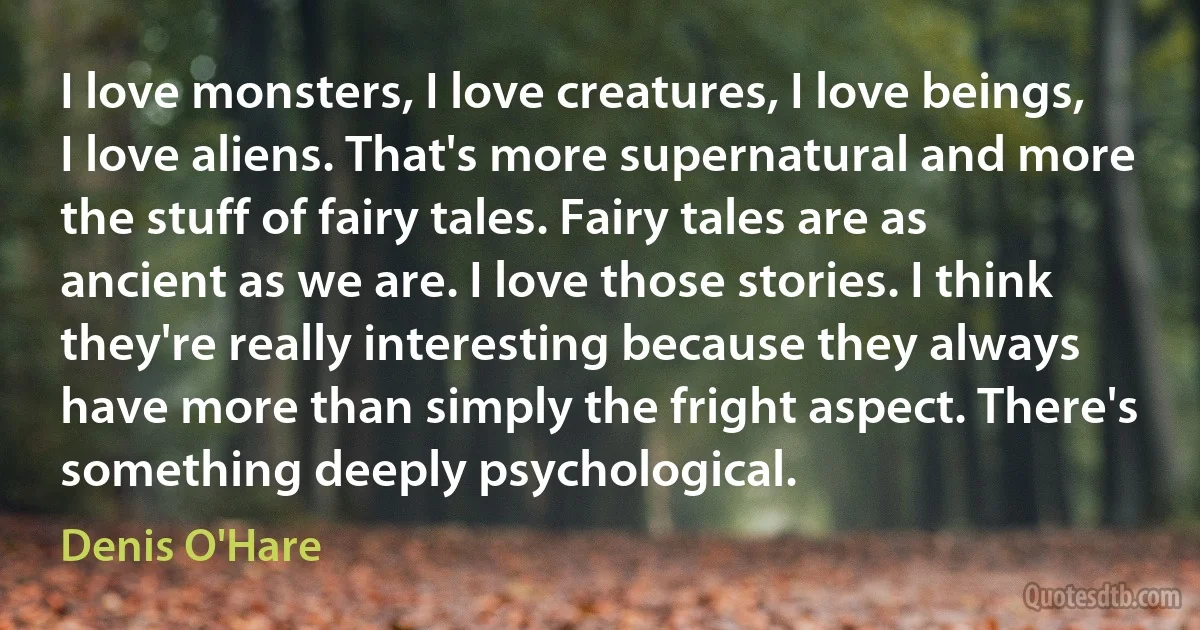 I love monsters, I love creatures, I love beings, I love aliens. That's more supernatural and more the stuff of fairy tales. Fairy tales are as ancient as we are. I love those stories. I think they're really interesting because they always have more than simply the fright aspect. There's something deeply psychological. (Denis O'Hare)