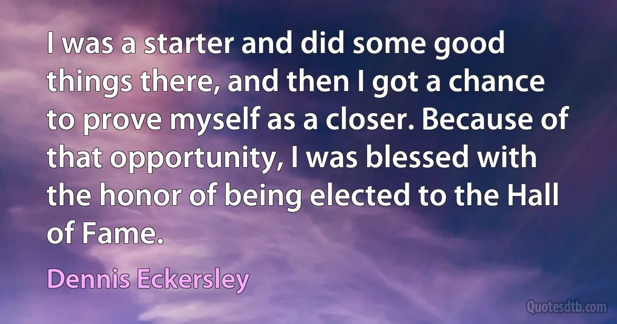 I was a starter and did some good things there, and then I got a chance to prove myself as a closer. Because of that opportunity, I was blessed with the honor of being elected to the Hall of Fame. (Dennis Eckersley)