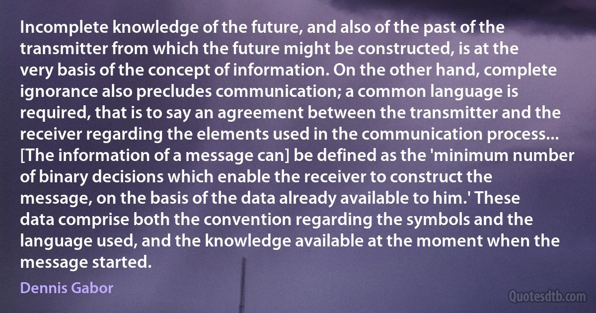 Incomplete knowledge of the future, and also of the past of the transmitter from which the future might be constructed, is at the very basis of the concept of information. On the other hand, complete ignorance also precludes communication; a common language is required, that is to say an agreement between the transmitter and the receiver regarding the elements used in the communication process...
[The information of a message can] be defined as the 'minimum number of binary decisions which enable the receiver to construct the message, on the basis of the data already available to him.' These data comprise both the convention regarding the symbols and the language used, and the knowledge available at the moment when the message started. (Dennis Gabor)