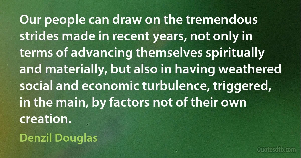 Our people can draw on the tremendous strides made in recent years, not only in terms of advancing themselves spiritually and materially, but also in having weathered social and economic turbulence, triggered, in the main, by factors not of their own creation. (Denzil Douglas)