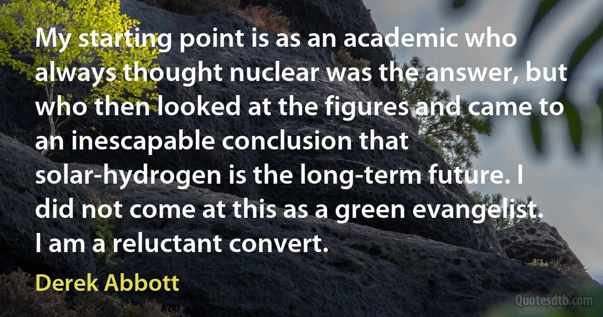 My starting point is as an academic who always thought nuclear was the answer, but who then looked at the figures and came to an inescapable conclusion that solar-hydrogen is the long-term future. I did not come at this as a green evangelist. I am a reluctant convert. (Derek Abbott)