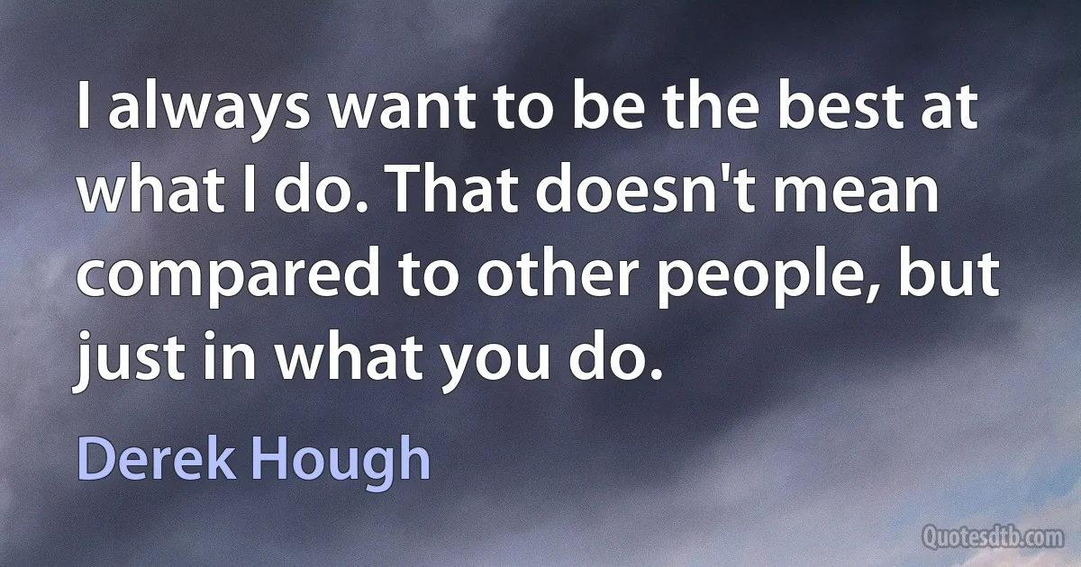 I always want to be the best at what I do. That doesn't mean compared to other people, but just in what you do. (Derek Hough)