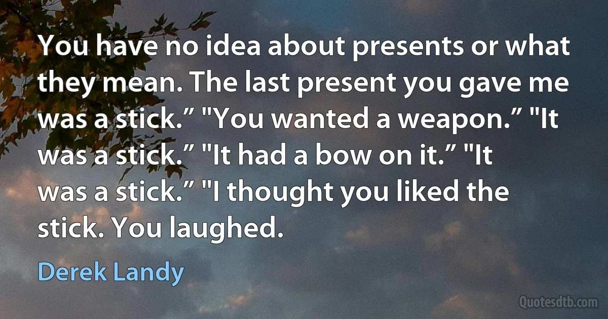 You have no idea about presents or what they mean. The last present you gave me was a stick.” "You wanted a weapon.” "It was a stick.” "It had a bow on it.” "It was a stick.” "I thought you liked the stick. You laughed. (Derek Landy)