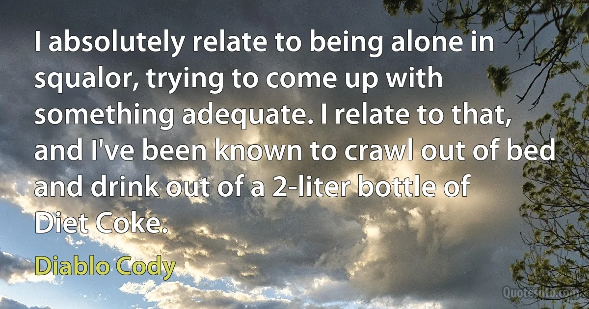 I absolutely relate to being alone in squalor, trying to come up with something adequate. I relate to that, and I've been known to crawl out of bed and drink out of a 2-liter bottle of Diet Coke. (Diablo Cody)