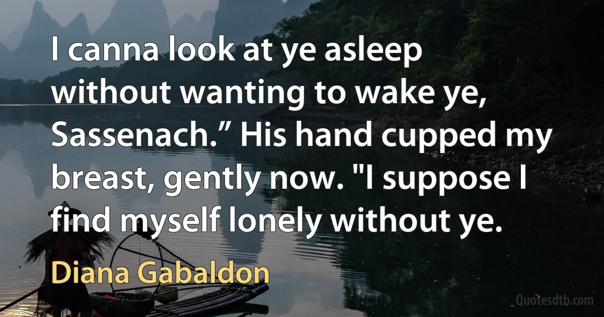 I canna look at ye asleep without wanting to wake ye, Sassenach.” His hand cupped my breast, gently now. "I suppose I find myself lonely without ye. (Diana Gabaldon)