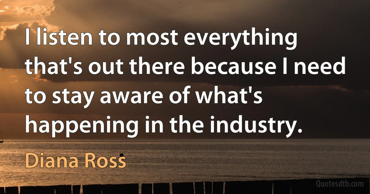 I listen to most everything that's out there because I need to stay aware of what's happening in the industry. (Diana Ross)