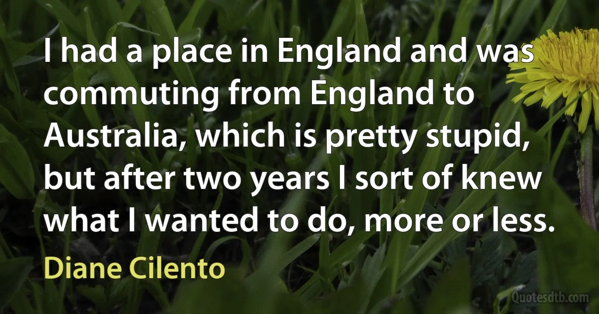 I had a place in England and was commuting from England to Australia, which is pretty stupid, but after two years I sort of knew what I wanted to do, more or less. (Diane Cilento)