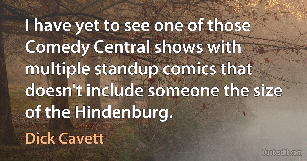 I have yet to see one of those Comedy Central shows with multiple standup comics that doesn't include someone the size of the Hindenburg. (Dick Cavett)